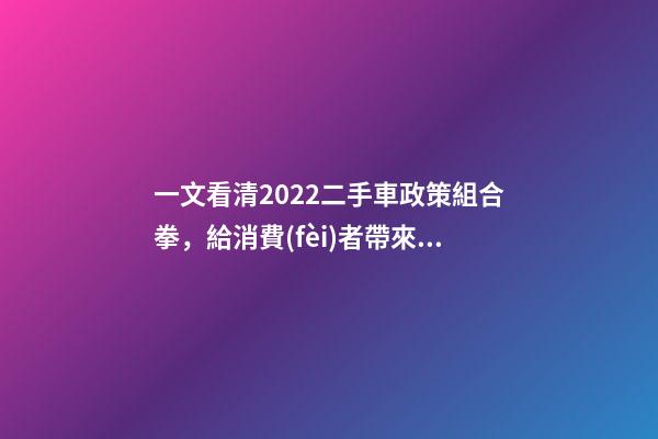 一文看清2022二手車政策組合拳，給消費(fèi)者帶來(lái)了什么？